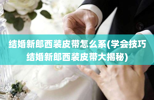 结婚新郎西装皮带怎么系(学会技巧结婚新郎西装皮带大揭秘)