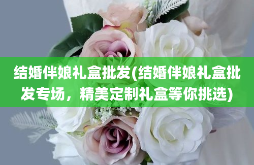 结婚伴娘礼盒批发(结婚伴娘礼盒批发专场，精美定制礼盒等你挑选)