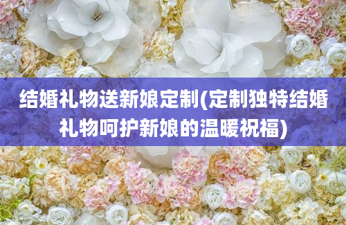 结婚礼物送新娘定制(定制独特结婚礼物呵护新娘的温暖祝福)