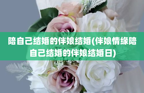 陪自己结婚的伴娘结婚(伴娘情缘陪自己结婚的伴娘结婚日)