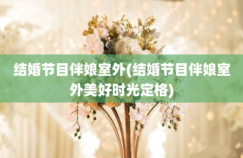 结婚节目伴娘室外(结婚节目伴娘室外美好时光定格)