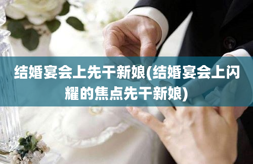 结婚宴会上先干新娘(结婚宴会上闪耀的焦点先干新娘)