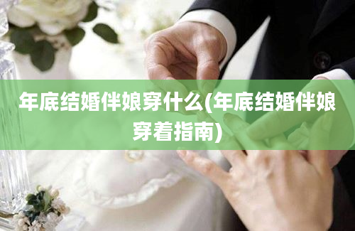 年底结婚伴娘穿什么(年底结婚伴娘穿着指南)