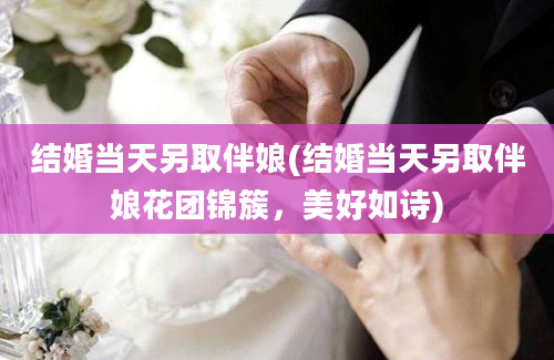 结婚当天另取伴娘(结婚当天另取伴娘花团锦簇，美好如诗)