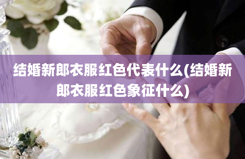 结婚新郎衣服红色代表什么(结婚新郎衣服红色象征什么)