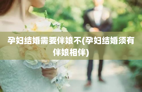 孕妇结婚需要伴娘不(孕妇结婚须有伴娘相伴)