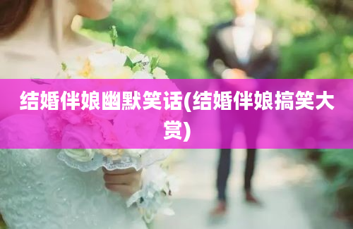 结婚伴娘幽默笑话(结婚伴娘搞笑大赏)