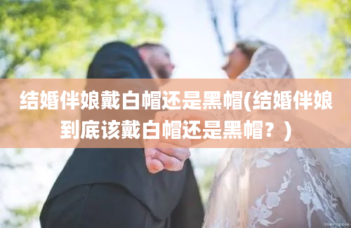 结婚伴娘戴白帽还是黑帽(结婚伴娘到底该戴白帽还是黑帽？)