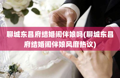 聊城东昌府结婚闹伴娘吗(聊城东昌府结婚闹伴娘风靡热议)