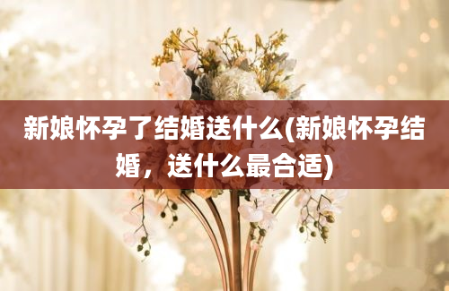 新娘怀孕了结婚送什么(新娘怀孕结婚，送什么最合适)