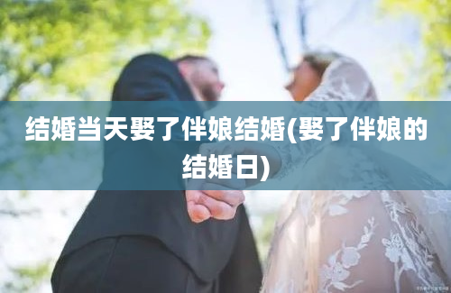 结婚当天娶了伴娘结婚(娶了伴娘的结婚日)