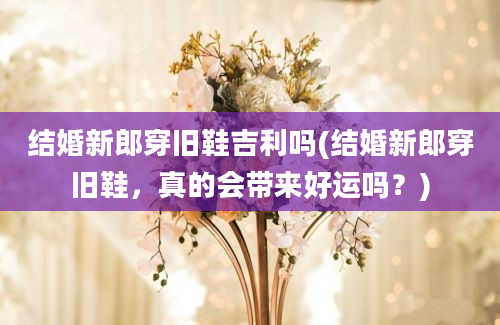 结婚新郎穿旧鞋吉利吗(结婚新郎穿旧鞋，真的会带来好运吗？)