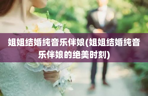 姐姐结婚纯音乐伴娘(姐姐结婚纯音乐伴娘的绝美时刻)