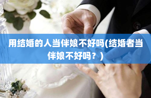 用结婚的人当伴娘不好吗(结婚者当伴娘不好吗？)