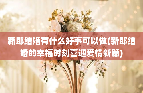 新郎结婚有什么好事可以做(新郎结婚的幸福时刻喜迎爱情新篇)