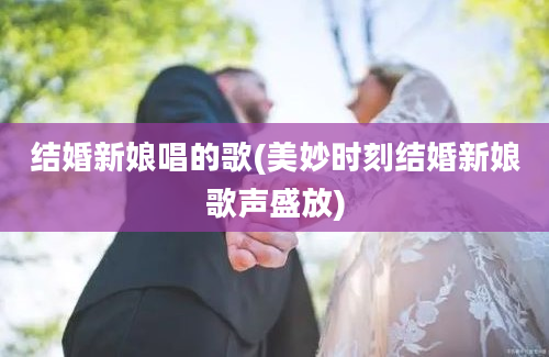 结婚新娘唱的歌(美妙时刻结婚新娘歌声盛放)