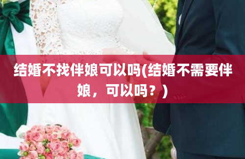 结婚不找伴娘可以吗(结婚不需要伴娘，可以吗？)