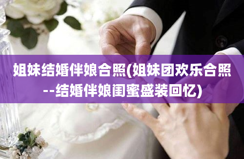 姐妹结婚伴娘合照(姐妹团欢乐合照--结婚伴娘闺蜜盛装回忆)