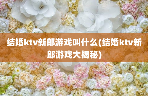 结婚ktv新郎游戏叫什么(结婚ktv新郎游戏大揭秘)