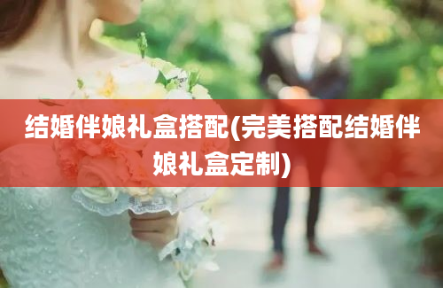 结婚伴娘礼盒搭配(完美搭配结婚伴娘礼盒定制)