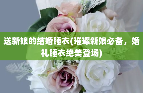 送新娘的结婚睡衣(璀璨新娘必备，婚礼睡衣绝美登场)