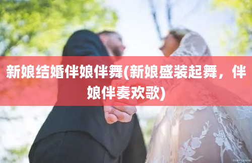 新娘结婚伴娘伴舞(新娘盛装起舞，伴娘伴奏欢歌)