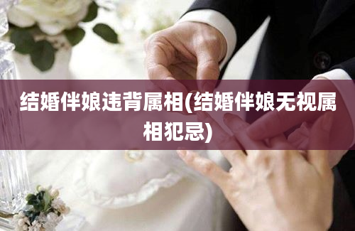 结婚伴娘违背属相(结婚伴娘无视属相犯忌)