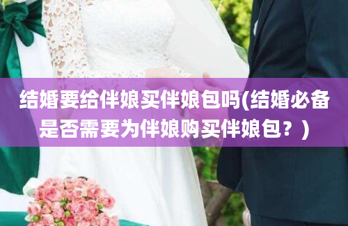 结婚要给伴娘买伴娘包吗(结婚必备是否需要为伴娘购买伴娘包？)