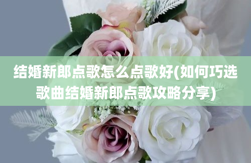 结婚新郎点歌怎么点歌好(如何巧选歌曲结婚新郎点歌攻略分享)