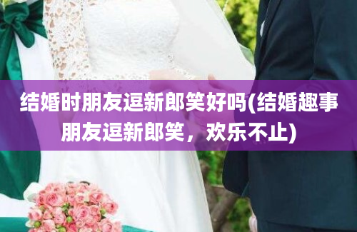 结婚时朋友逗新郎笑好吗(结婚趣事朋友逗新郎笑，欢乐不止)