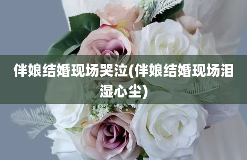 伴娘结婚现场哭泣(伴娘结婚现场泪湿心尘)