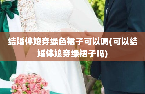 结婚伴娘穿绿色裙子可以吗(可以结婚伴娘穿绿裙子吗)