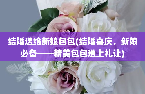 结婚送给新娘包包(结婚喜庆，新娘必备——精美包包送上礼让)