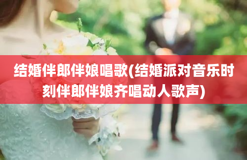 结婚伴郎伴娘唱歌(结婚派对音乐时刻伴郎伴娘齐唱动人歌声)