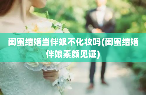 闺蜜结婚当伴娘不化妆吗(闺蜜结婚伴娘素颜见证)