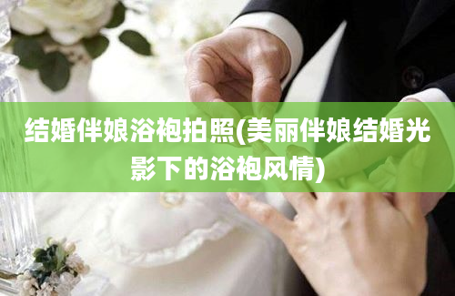 结婚伴娘浴袍拍照(美丽伴娘结婚光影下的浴袍风情)