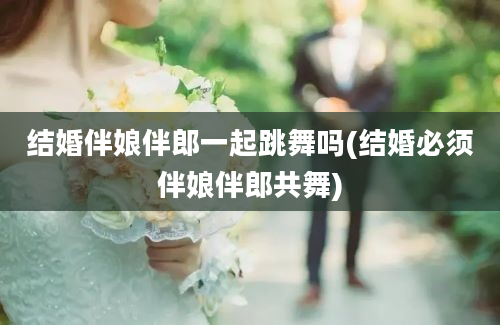 结婚伴娘伴郎一起跳舞吗(结婚必须伴娘伴郎共舞)