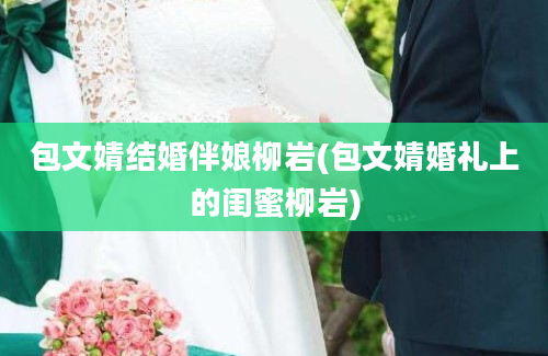 包文婧结婚伴娘柳岩(包文婧婚礼上的闺蜜柳岩)