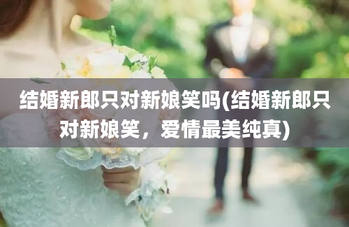 结婚新郎只对新娘笑吗(结婚新郎只对新娘笑，爱情最美纯真)