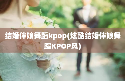 结婚伴娘舞蹈kpop(炫酷结婚伴娘舞蹈KPOP风)