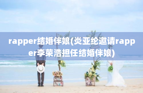 rapper结婚伴娘(炎亚纶邀请rapper李荣浩担任结婚伴娘)