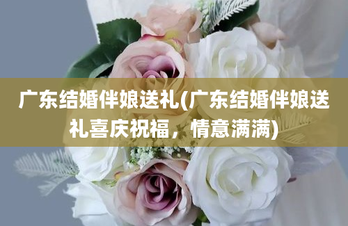 广东结婚伴娘送礼(广东结婚伴娘送礼喜庆祝福，情意满满)