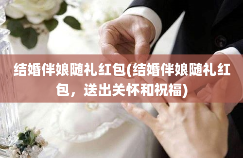 结婚伴娘随礼红包(结婚伴娘随礼红包，送出关怀和祝福)