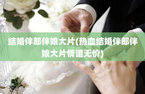 结婚伴郎伴娘大片(热血结婚伴郎伴娘大片情谊无价)