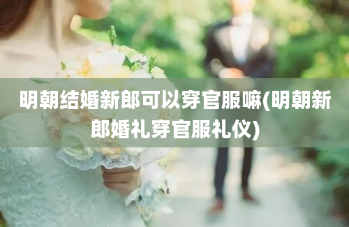 明朝结婚新郎可以穿官服嘛(明朝新郎婚礼穿官服礼仪)