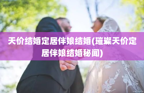 天价结婚定居伴娘结婚(璀璨天价定居伴娘结婚秘闻)