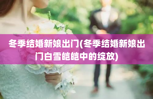 冬季结婚新娘出门(冬季结婚新娘出门白雪皑皑中的绽放)