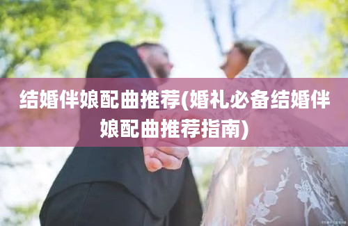 结婚伴娘配曲推荐(婚礼必备结婚伴娘配曲推荐指南)