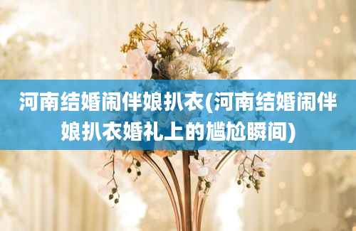 河南结婚闹伴娘扒衣(河南结婚闹伴娘扒衣婚礼上的尴尬瞬间)