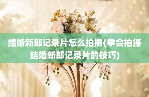 结婚新郎记录片怎么拍摄(学会拍摄结婚新郎记录片的技巧)